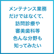 メンテナンス業務だけではなくて、訪問診療や審美歯科等色んな分野も知ってみたい