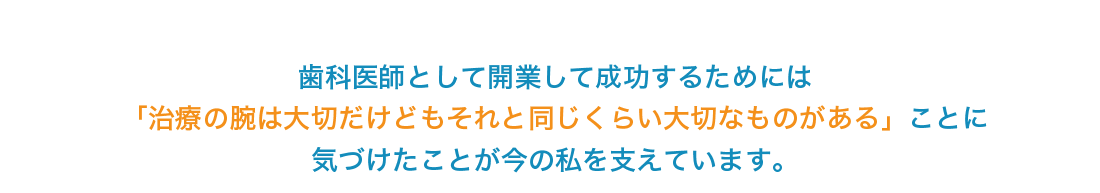 歯科医師として開業して成功するためには「治療の腕は大切だけどもそれと同じくらい大切なものがある」ことに気づけたことが今の私を支えています。