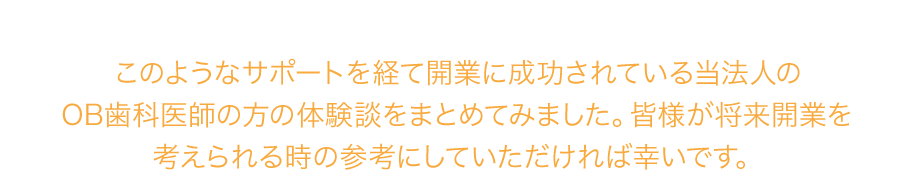 このようなサポートを経て開業に成功されている当法人のOB歯科医師の方の体験談をまとめてみました。皆様が将来開業を考えられる時の参考にしていただければ幸いです。