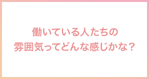 働いている人たちの雰囲気ってどんな感じかな？