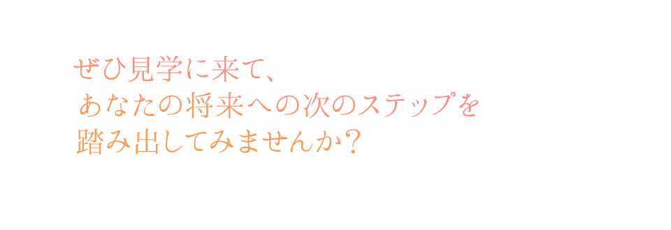 ぜひ見学に来て、あなたの将来への次のステップを踏み出してみませんか？